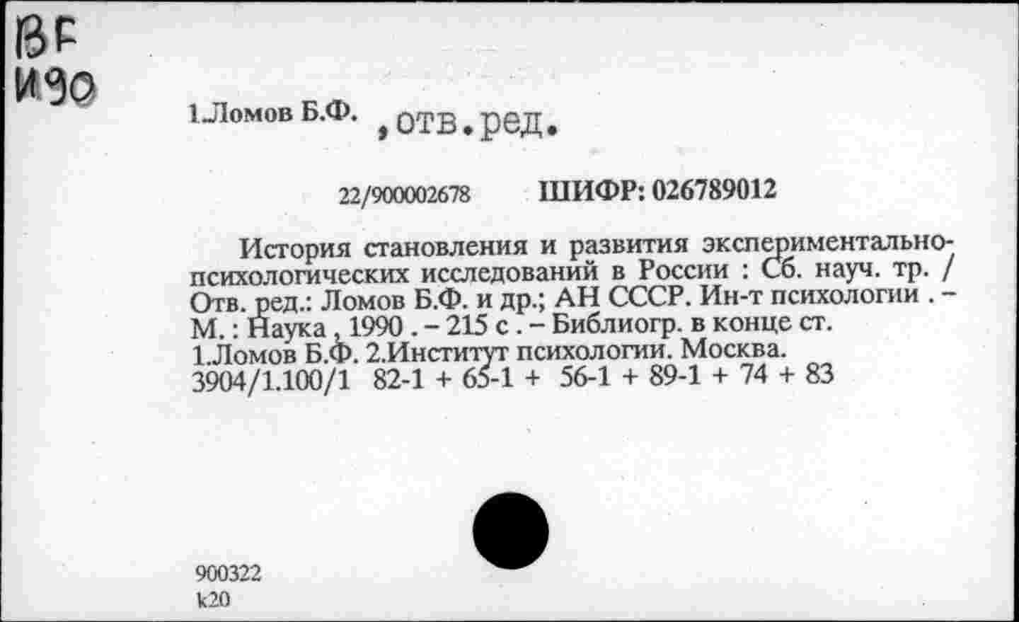 ﻿13Р из©
ТЛомов Б.Ф.
»отв.ред.
22/900002678 ШИФР: 026789012
История становления и развития экспериментальнопсихологических исследований в России : Сб. науч. тр. / Отв. ред.: Ломов Б.Ф. и др.; АН СССР. Ин-т психологии . -М.: Наука , 1990 . - 215 с . - Библиогр. в конце ст.
1 Ломов Б.Ф. 2.Институт психологии. Москва.
3904/1.100/1 82-1 + 65-1 + 56-1 + 89-1 + 74 + 83
900322 к20